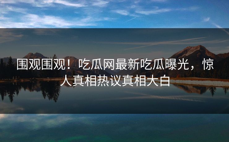 围观围观！吃瓜网最新吃瓜曝光，惊人真相热议真相大白