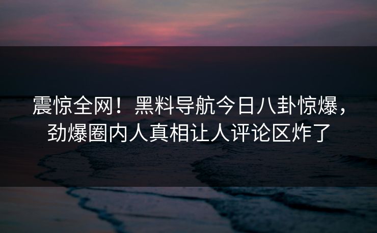 震惊全网！黑料导航今日八卦惊爆，劲爆圈内人真相让人评论区炸了