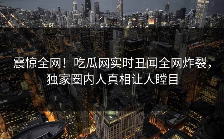 震惊全网！吃瓜网实时丑闻全网炸裂，独家圈内人真相让人瞠目