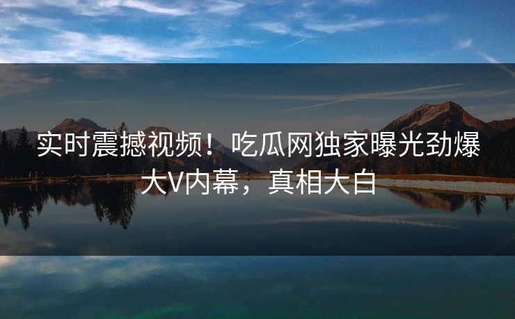 实时震撼视频！吃瓜网独家曝光劲爆大V内幕，真相大白