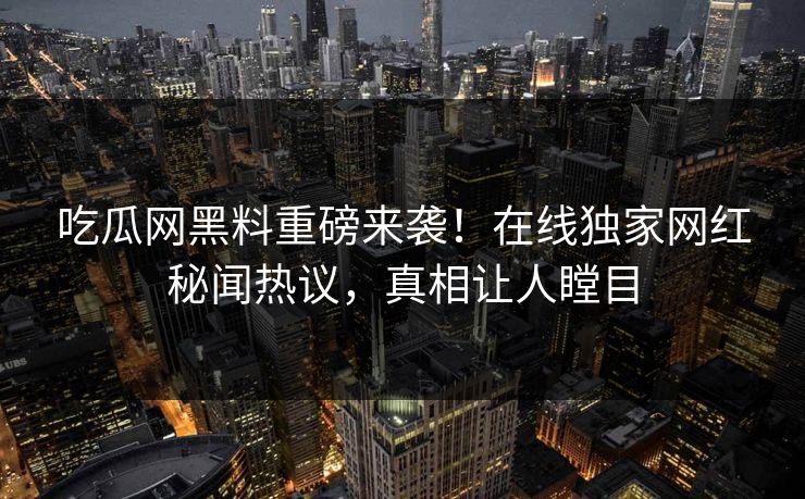 吃瓜网黑料重磅来袭！在线独家网红秘闻热议，真相让人瞠目
