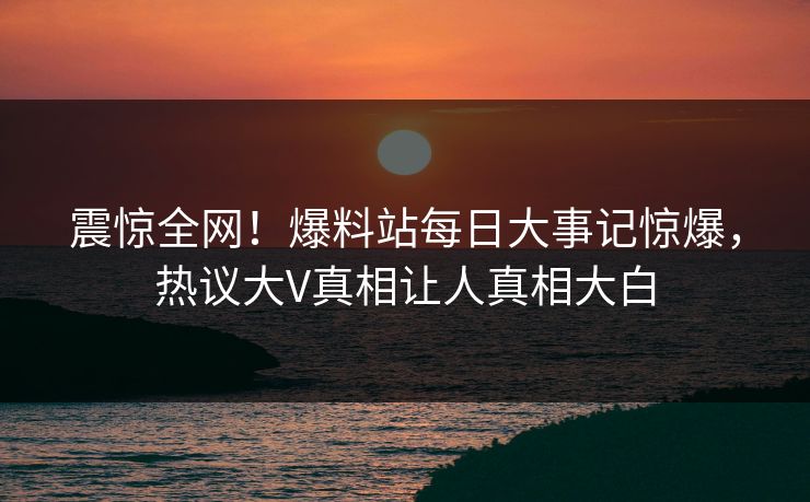 震惊全网！爆料站每日大事记惊爆，热议大V真相让人真相大白