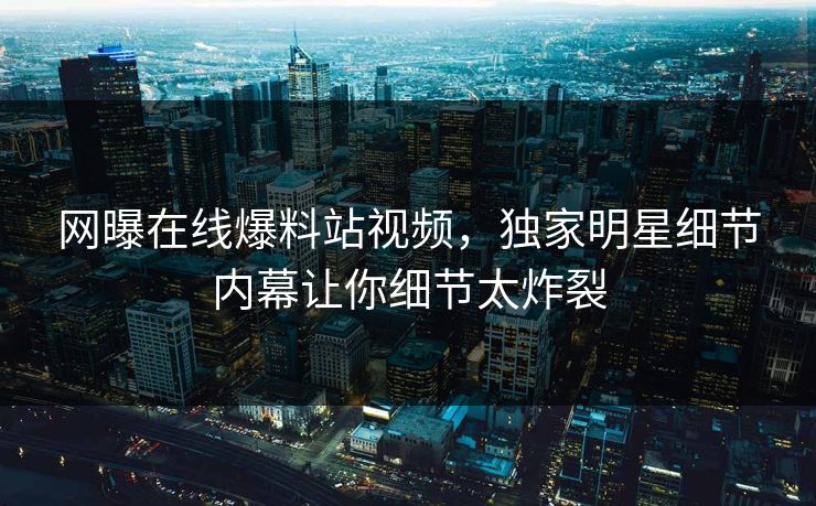 网曝在线爆料站视频，独家明星细节内幕让你细节太炸裂