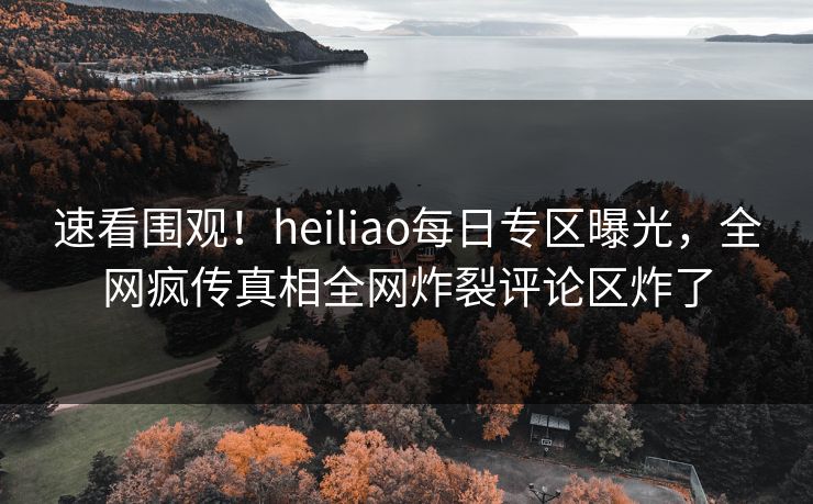 速看围观！heiliao每日专区曝光，全网疯传真相全网炸裂评论区炸了