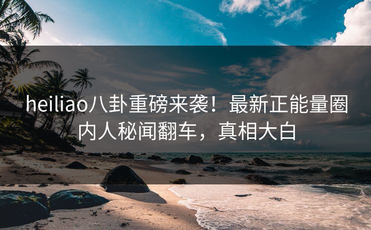 heiliao八卦重磅来袭！最新正能量圈内人秘闻翻车，真相大白