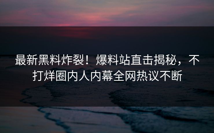 最新黑料炸裂！爆料站直击揭秘，不打烊圈内人内幕全网热议不断
