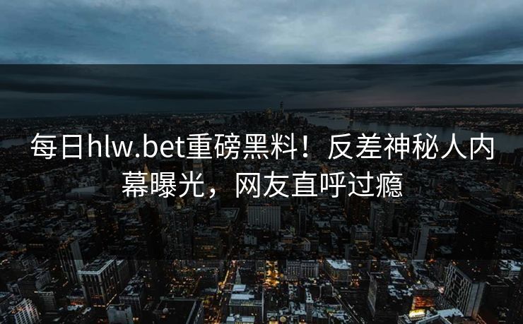 每日hlw.bet重磅黑料！反差神秘人内幕曝光，网友直呼过瘾