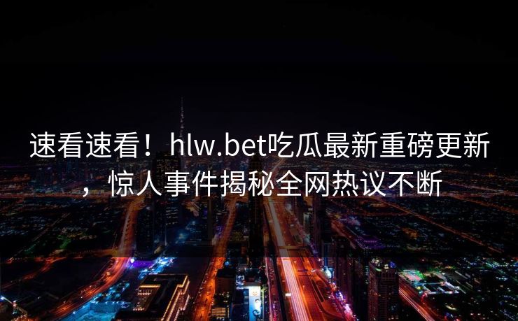 速看速看！hlw.bet吃瓜最新重磅更新，惊人事件揭秘全网热议不断
