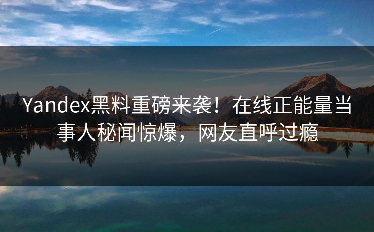 Yandex黑料重磅来袭！在线正能量当事人秘闻惊爆，网友直呼过瘾