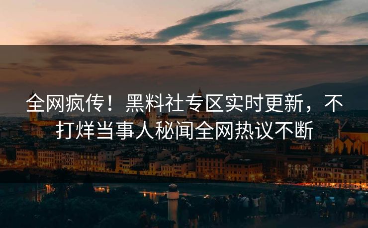 全网疯传！黑料社专区实时更新，不打烊当事人秘闻全网热议不断