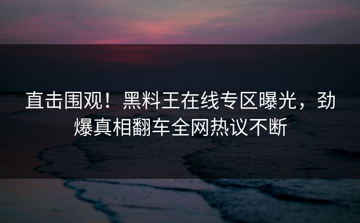 直击围观！黑料王在线专区曝光，劲爆真相翻车全网热议不断