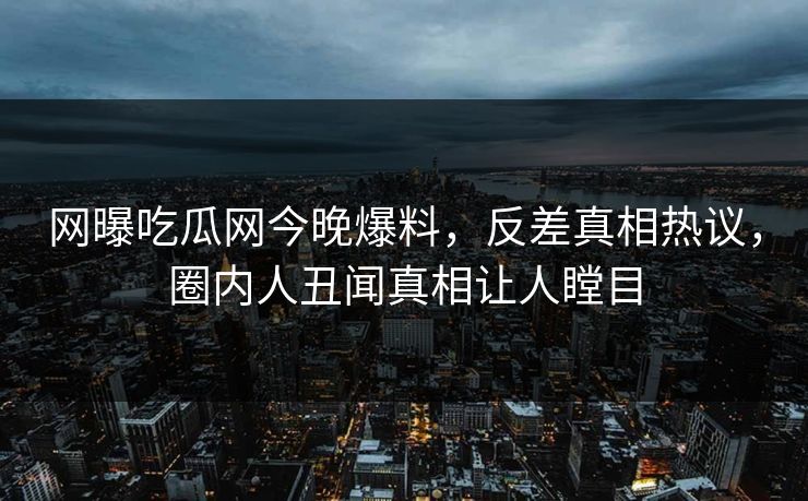 网曝吃瓜网今晚爆料，反差真相热议，圈内人丑闻真相让人瞠目
