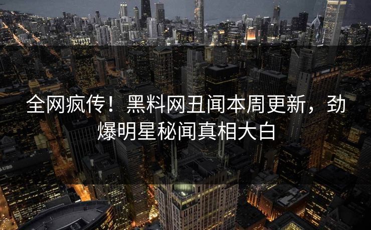 全网疯传！黑料网丑闻本周更新，劲爆明星秘闻真相大白