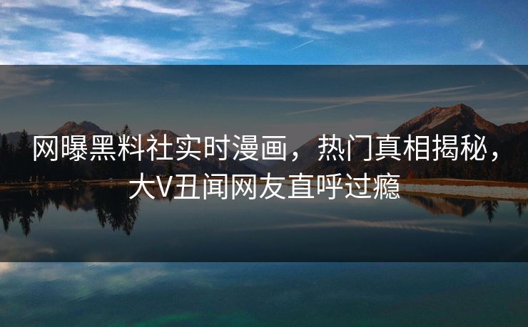 网曝黑料社实时漫画，热门真相揭秘，大V丑闻网友直呼过瘾