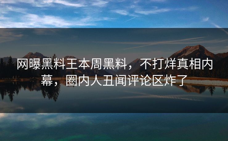 网曝黑料王本周黑料，不打烊真相内幕，圈内人丑闻评论区炸了