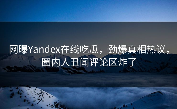 网曝Yandex在线吃瓜，劲爆真相热议，圈内人丑闻评论区炸了