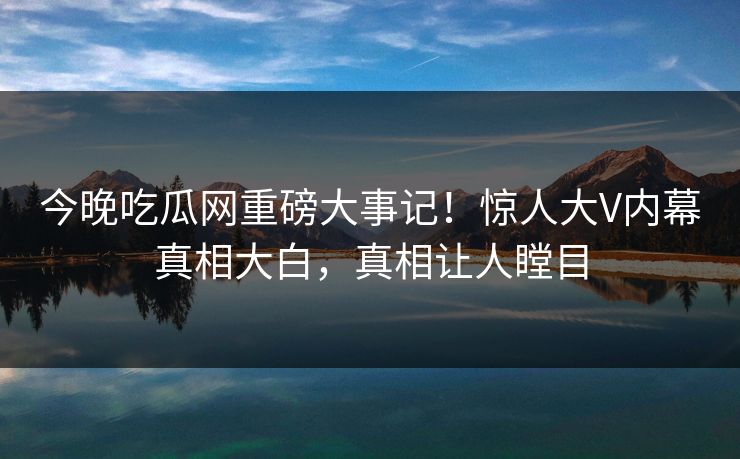 今晚吃瓜网重磅大事记！惊人大V内幕真相大白，真相让人瞠目