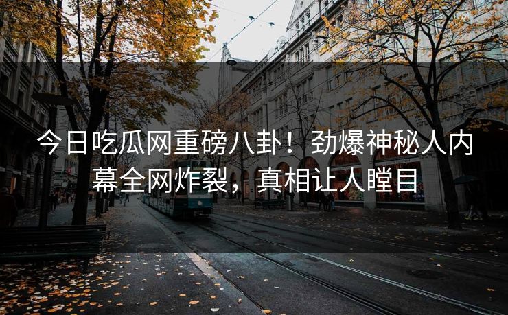 今日吃瓜网重磅八卦！劲爆神秘人内幕全网炸裂，真相让人瞠目