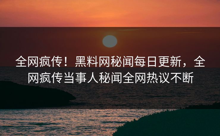 全网疯传！黑料网秘闻每日更新，全网疯传当事人秘闻全网热议不断