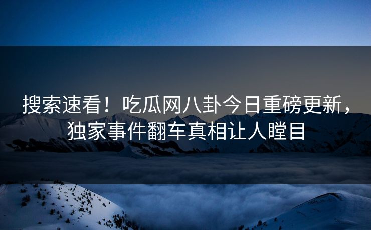搜索速看！吃瓜网八卦今日重磅更新，独家事件翻车真相让人瞠目