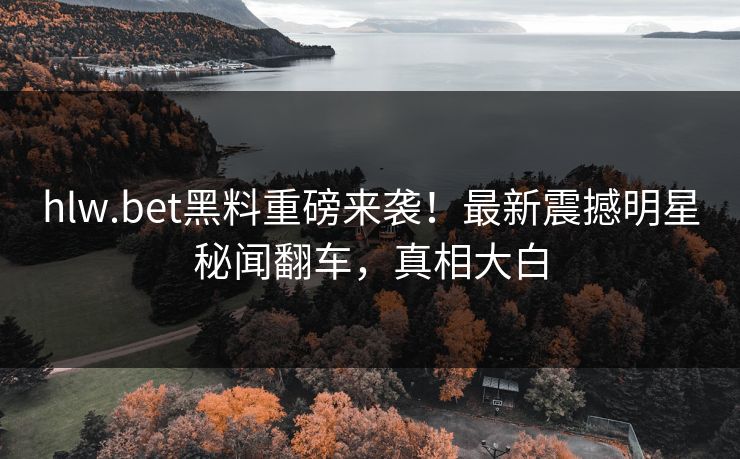 hlw.bet黑料重磅来袭！最新震撼明星秘闻翻车，真相大白