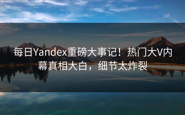 每日Yandex重磅大事记！热门大V内幕真相大白，细节太炸裂