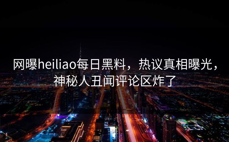 网曝heiliao每日黑料，热议真相曝光，神秘人丑闻评论区炸了