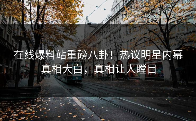 在线爆料站重磅八卦！热议明星内幕真相大白，真相让人瞠目