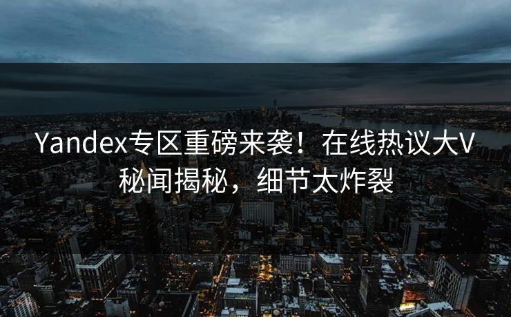 Yandex专区重磅来袭！在线热议大V秘闻揭秘，细节太炸裂