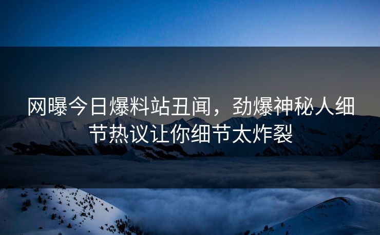 网曝今日爆料站丑闻，劲爆神秘人细节热议让你细节太炸裂