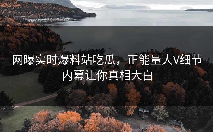 网曝实时爆料站吃瓜，正能量大V细节内幕让你真相大白