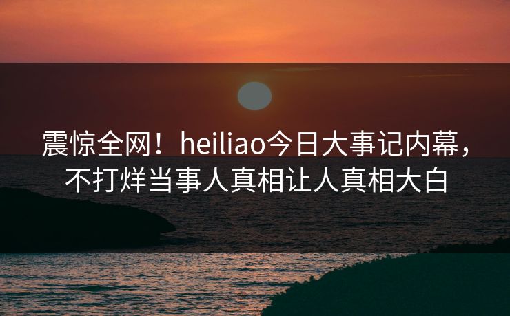 震惊全网！heiliao今日大事记内幕，不打烊当事人真相让人真相大白