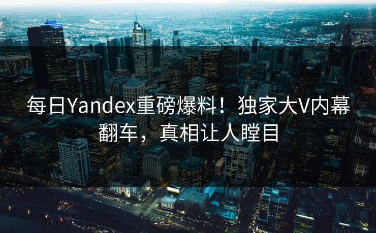 每日Yandex重磅爆料！独家大V内幕翻车，真相让人瞠目
