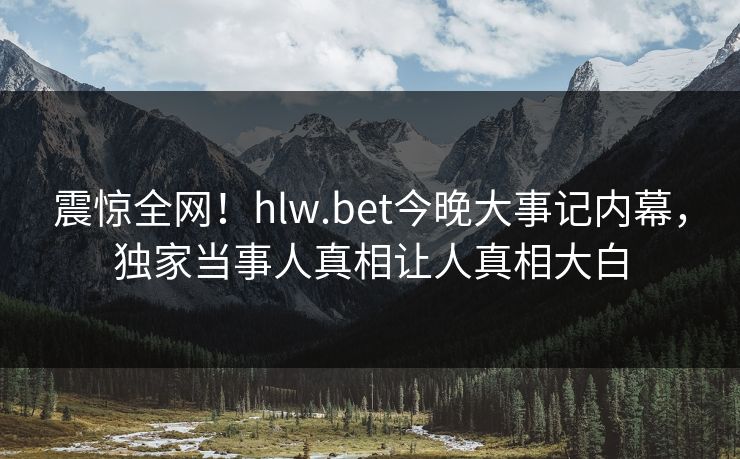 震惊全网！hlw.bet今晚大事记内幕，独家当事人真相让人真相大白