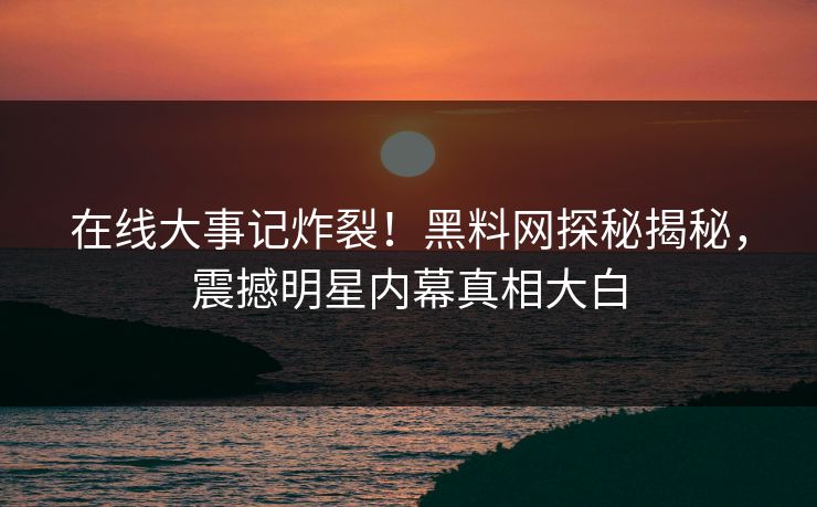 在线大事记炸裂！黑料网探秘揭秘，震撼明星内幕真相大白