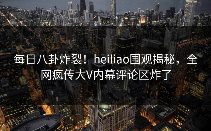 每日八卦炸裂！heiliao围观揭秘，全网疯传大V内幕评论区炸了