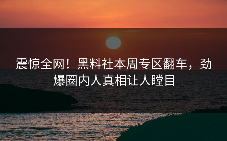 震惊全网！黑料社本周专区翻车，劲爆圈内人真相让人瞠目