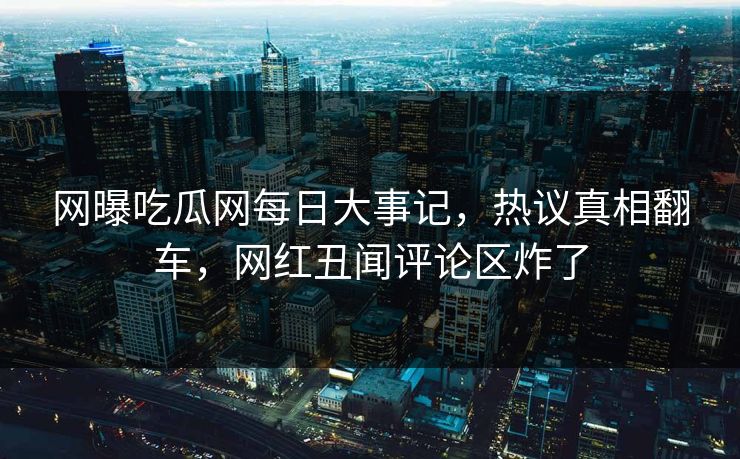 网曝吃瓜网每日大事记，热议真相翻车，网红丑闻评论区炸了