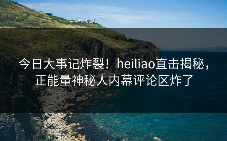 今日大事记炸裂！heiliao直击揭秘，正能量神秘人内幕评论区炸了