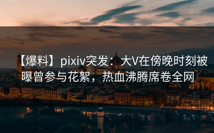 【爆料】pixiv突发：大V在傍晚时刻被曝曾参与花絮，热血沸腾席卷全网
