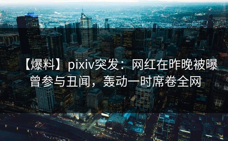 【爆料】pixiv突发：网红在昨晚被曝曾参与丑闻，轰动一时席卷全网