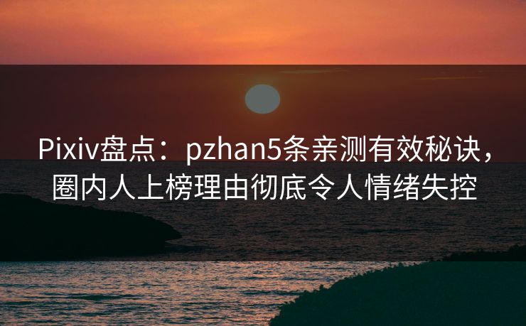 Pixiv盘点：pzhan5条亲测有效秘诀，圈内人上榜理由彻底令人情绪失控