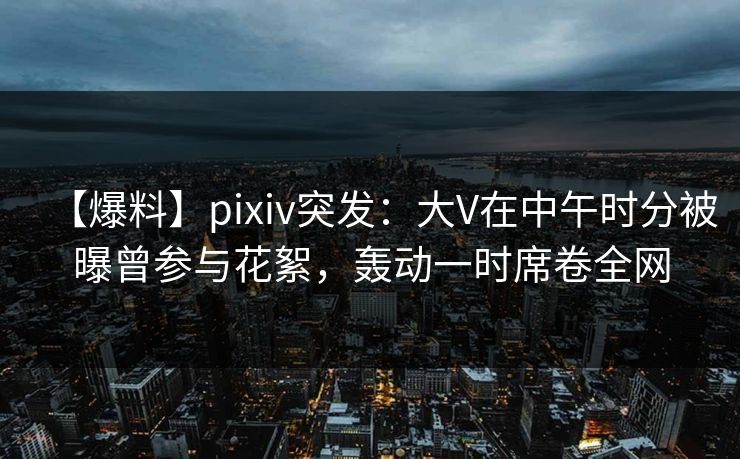 【爆料】pixiv突发：大V在中午时分被曝曾参与花絮，轰动一时席卷全网