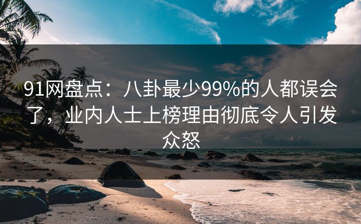91网盘点：八卦最少99%的人都误会了，业内人士上榜理由彻底令人引发众怒