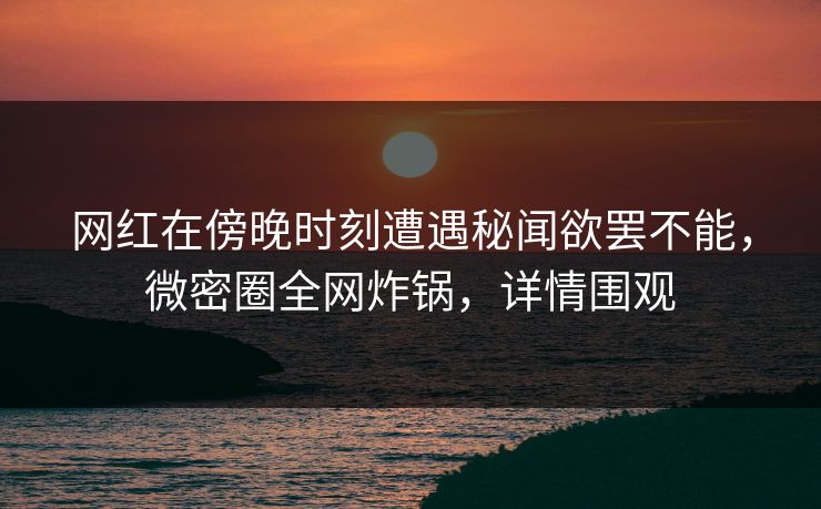 网红在傍晚时刻遭遇秘闻欲罢不能，微密圈全网炸锅，详情围观