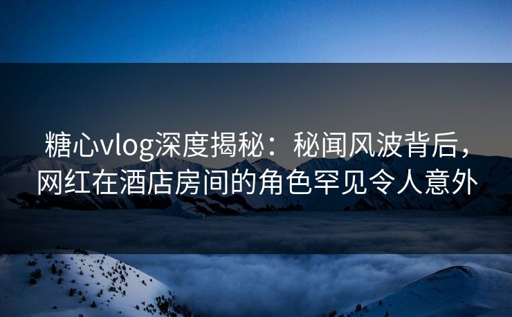 糖心vlog深度揭秘：秘闻风波背后，网红在酒店房间的角色罕见令人意外