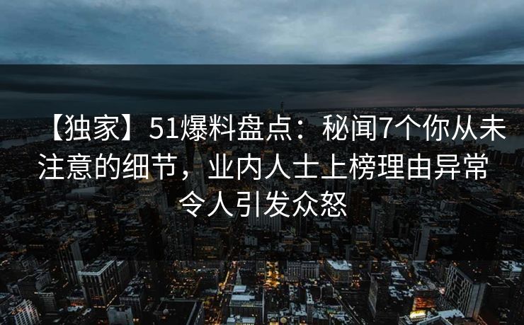 【独家】51爆料盘点：秘闻7个你从未注意的细节，业内人士上榜理由异常令人引发众怒