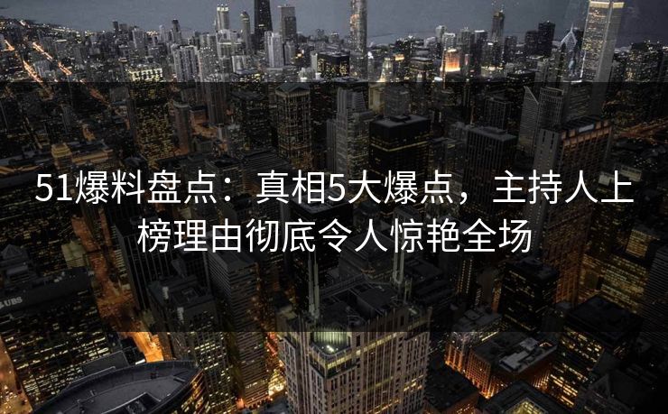51爆料盘点：真相5大爆点，主持人上榜理由彻底令人惊艳全场