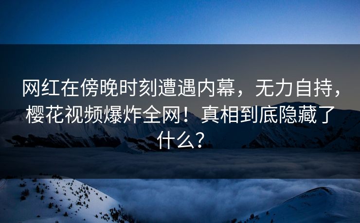网红在傍晚时刻遭遇内幕，无力自持，樱花视频爆炸全网！真相到底隐藏了什么？