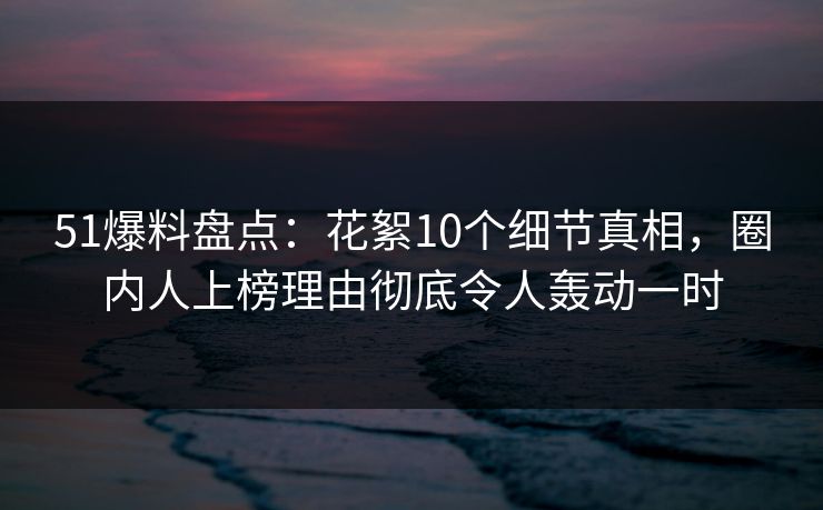 51爆料盘点：花絮10个细节真相，圈内人上榜理由彻底令人轰动一时